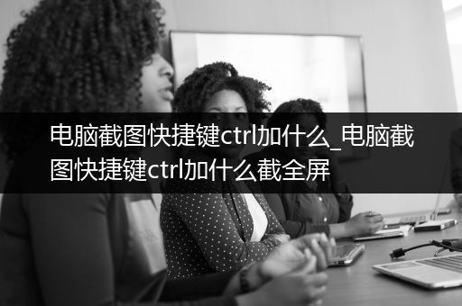 电脑截图快捷键ctrl加什么_电脑截图快捷键ctrl加什么截全屏